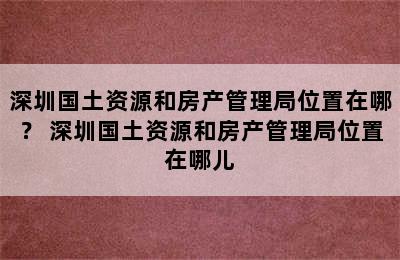 深圳国土资源和房产管理局位置在哪？ 深圳国土资源和房产管理局位置在哪儿